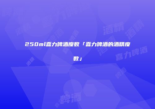 250ml喜力啤酒度数「喜力啤酒的酒精度数」