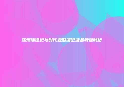 深圳酒世纪与时代壹佰酒吧酒品特色解析