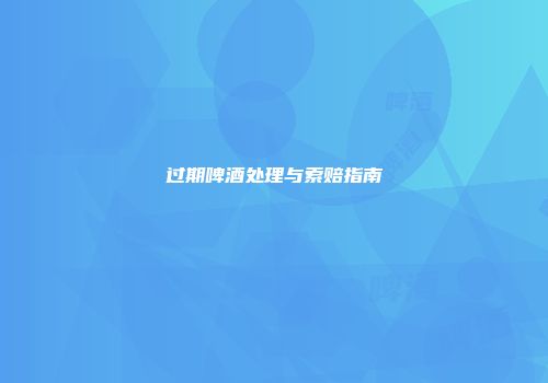 过期啤酒处理与索赔指南