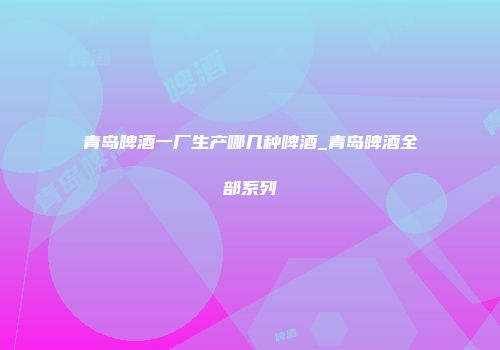 青岛啤酒一厂生产哪几种啤酒_青岛啤酒全部系列