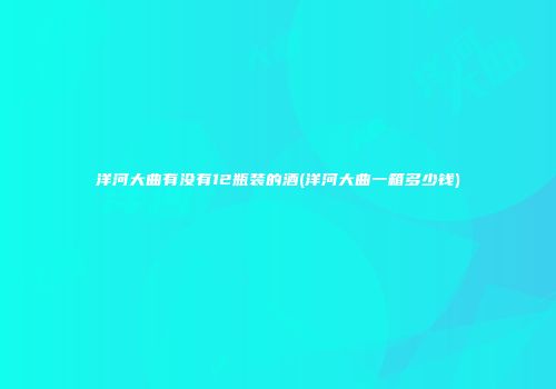 洋河大曲有没有12瓶装的酒(洋河大曲一箱多少钱)