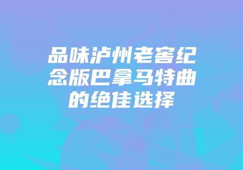 品味泸州老窖纪念版巴拿马特曲的绝佳选择