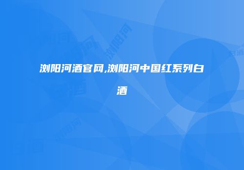 浏阳河酒官网,浏阳河中国红系列白酒