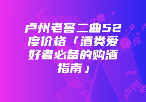 卢州老窖二曲52度价格「酒类爱好者必备的购酒指南」