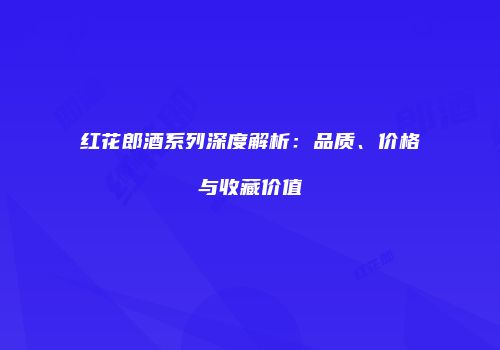 红花郎酒系列深度解析：品质、价格与收藏价值