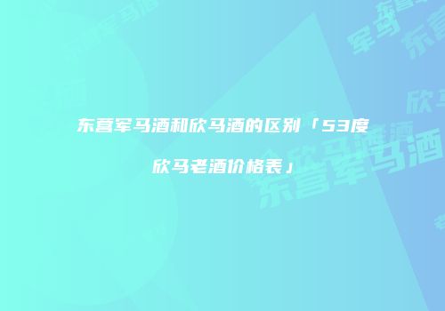 东营军马酒和欣马酒的区别「53度欣马老酒价格表」