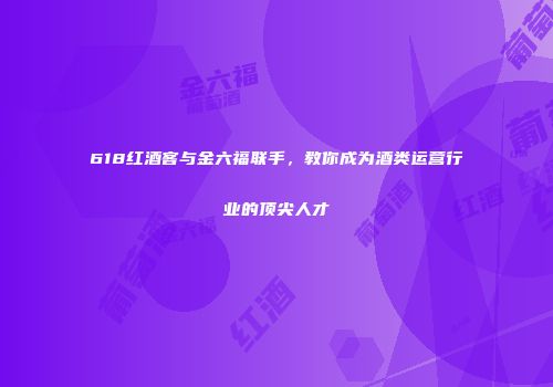 618红酒客与金六福联手，教你成为酒类运营行业的顶尖人才