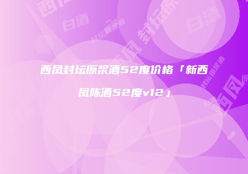 西凤封坛原浆酒52度价格「新西凤陈酒52度v12」