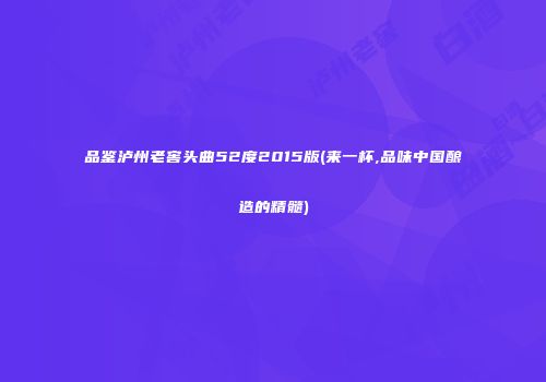 品鉴泸州老窖头曲52度2015版(来一杯,品味中国酿造的精髓)