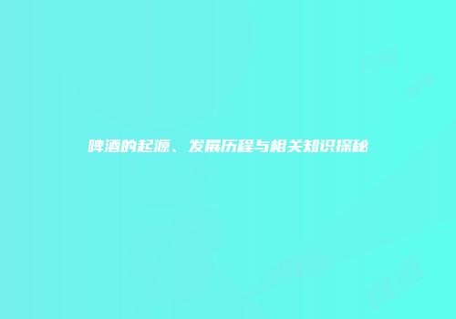 啤酒的起源、发展历程与相关知识探秘