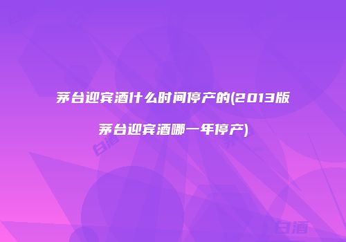 茅台迎宾酒什么时间停产的(2013版茅台迎宾酒哪一年停产)