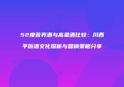 52度苦荞酒与高粱酒比较：川西平原酒文化探析与营销策略分享