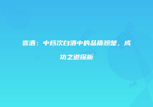 宣酒：中档次白酒中的品质翘楚，成功之道探析