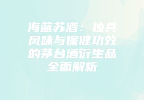 海蓝苏酒：独具风味与保健功效的茅台酒衍生品全面解析