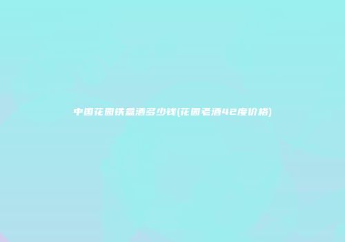 中国花园铁盒酒多少钱(花园老酒42度价格)