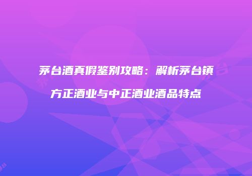 茅台酒真假鉴别攻略：解析茅台镇方正酒业与中正酒业酒品特点