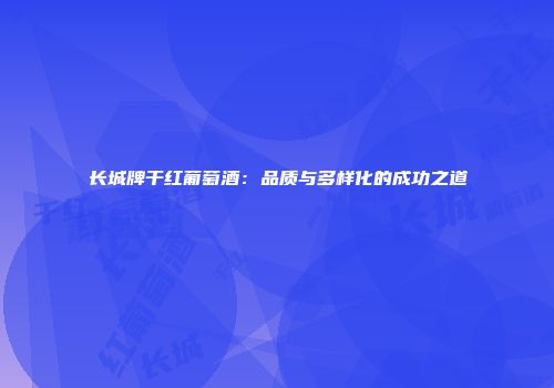 长城牌干红葡萄酒：品质与多样化的成功之道