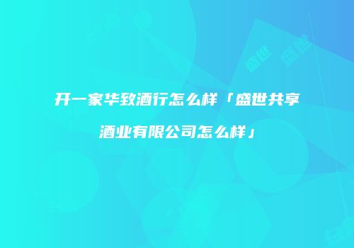 开一家华致酒行怎么样「盛世共享酒业有限公司怎么样」