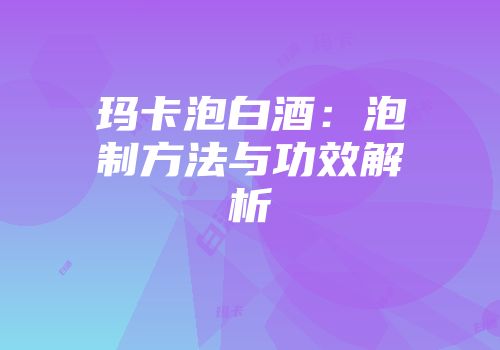 玛卡泡白酒：泡制方法与功效解析