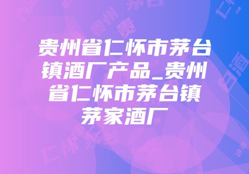 贵州省仁怀市茅台镇酒厂产品_贵州省仁怀市茅台镇茅家酒厂
