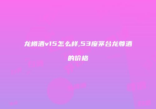 龙樽酒v15怎么样,53度茅台龙尊酒的价格