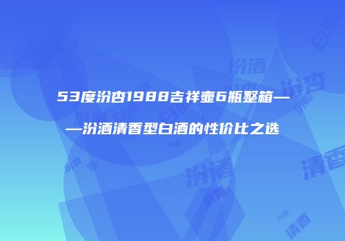 53度汾杏1988吉祥壶6瓶整箱——汾酒清香型白酒的性价比之选