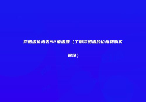 仰韶酒价格表52度酒源（了解仰韶酒的价格和购买途径）