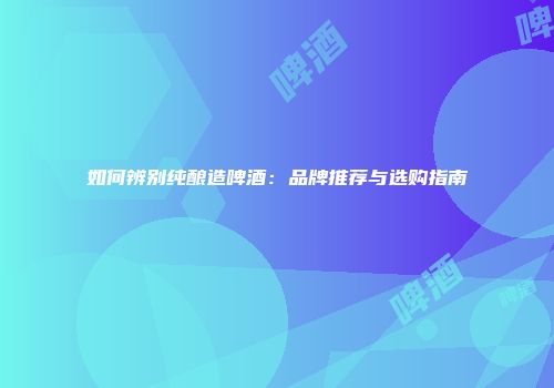 如何辨别纯酿造啤酒：品牌推荐与选购指南