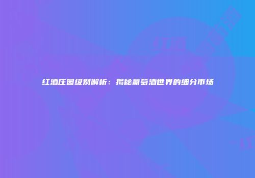 红酒庄园级别解析：揭秘葡萄酒世界的细分市场