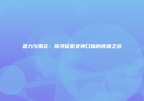 喜力与雪花：探寻征服女神口味的啤酒之选