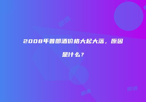 2008年普郎酒价格大起大落，原因是什么？
