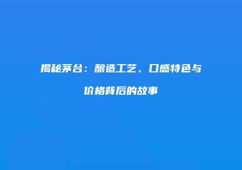 揭秘茅台：酿造工艺、口感特色与价格背后的故事