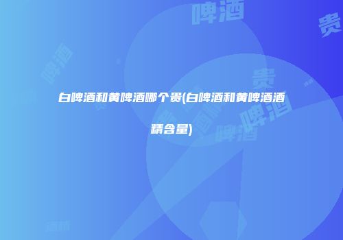 白啤酒和黄啤酒哪个贵(白啤酒和黄啤酒酒精含量)