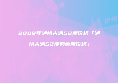 2009年泸州古酒52度价格「泸州古酒52度典藏版价格」