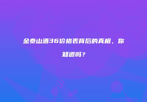 金泰山酒36价格表背后的真相，你知道吗？