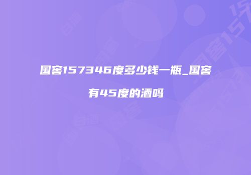国窖157346度多少钱一瓶_国窖有45度的酒吗