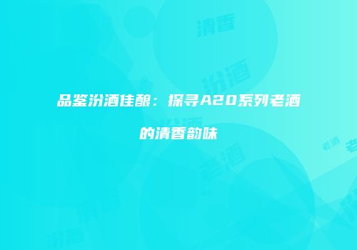 品鉴汾酒佳酿：探寻A20系列老酒的清香韵味