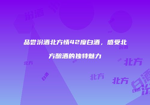 品尝汾酒北方情42度白酒，感受北方酿酒的独特魅力