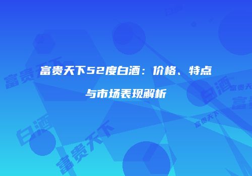 富贵天下52度白酒：价格、特点与市场表现解析