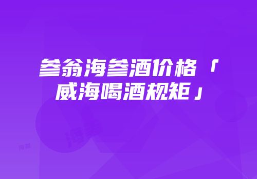 参翁海参酒价格「威海喝酒规矩」