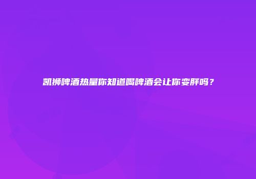 凯狮啤酒热量你知道喝啤酒会让你变胖吗？