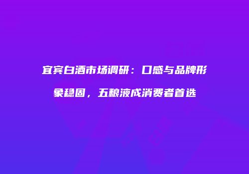 宜宾白酒市场调研：口感与品牌形象稳固，五粮液成消费者首选