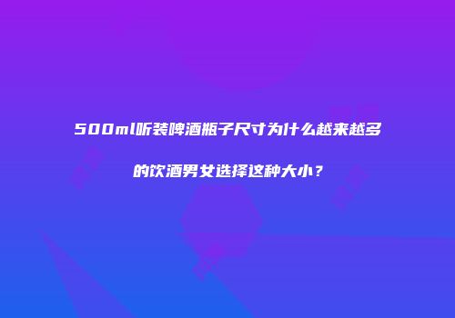 500ml听装啤酒瓶子尺寸为什么越来越多的饮酒男女选择这种大小？