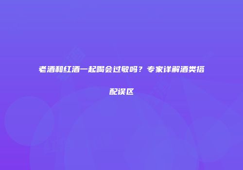 老酒和红酒一起喝会过敏吗？专家详解酒类搭配误区