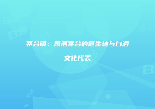 茅台镇：国酒茅台的诞生地与白酒文化代表