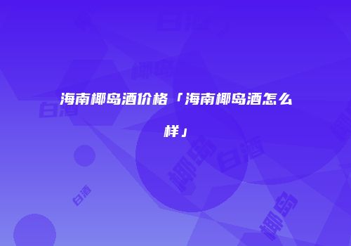 海南椰岛酒价格「海南椰岛酒怎么样」