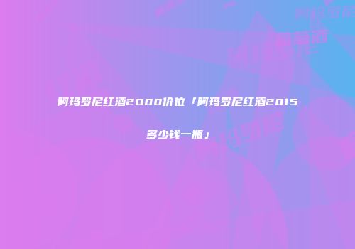 阿玛罗尼红酒2000价位「阿玛罗尼红酒2015多少钱一瓶」