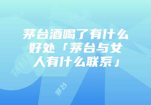 茅台酒喝了有什么好处「茅台与女人有什么联系」