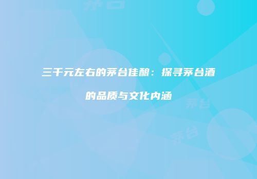 三千元左右的茅台佳酿：探寻茅台酒的品质与文化内涵
