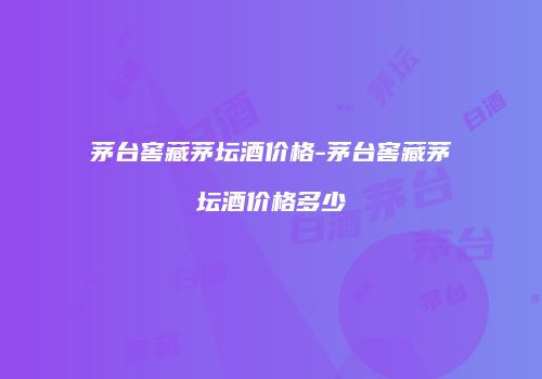 茅台窖藏茅坛酒价格-茅台窖藏茅坛酒价格多少